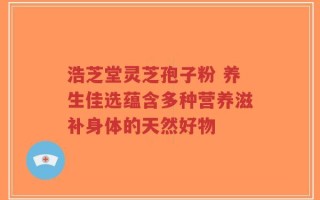 浩芝堂灵芝孢子粉 养生佳选蕴含多种营养滋补身体的天然好物