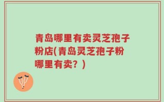青岛哪里有卖灵芝孢子粉店(青岛灵芝孢子粉哪里有卖？)