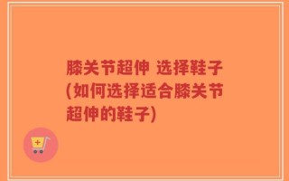 膝关节超伸 选择鞋子(如何选择适合膝关节超伸的鞋子)