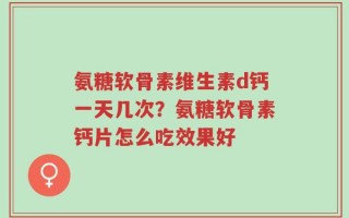 氨糖软骨素维生素d钙一天几次？氨糖软骨素钙片怎么吃效果好