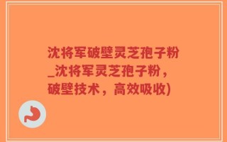 沈将军破壁灵芝孢子粉_沈将军灵芝孢子粉，破壁技术，高效吸收)