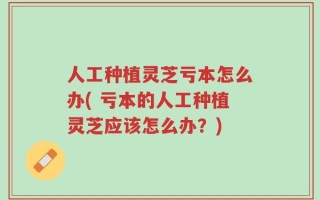 人工种植灵芝亏本怎么办( 亏本的人工种植灵芝应该怎么办？)