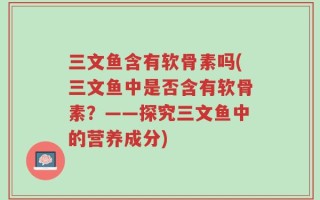 三文鱼含有软骨素吗(三文鱼中是否含有软骨素？——探究三文鱼中的营养成分)