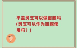 平盖灵芝可以做面膜吗(灵芝可以作为面膜使用吗？)