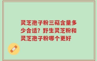 灵芝孢子粉三萜含量多少合适？野生灵芝粉和灵芝孢子粉哪个更好