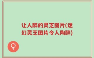 让人醉的灵芝图片(迷幻灵芝图片令人陶醉)