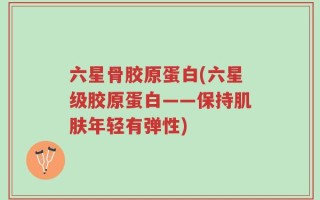 六星骨胶原蛋白(六星级胶原蛋白——保持肌肤年轻有弹性)