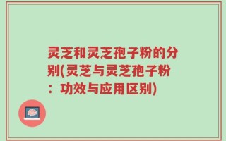 灵芝和灵芝孢子粉的分别(灵芝与灵芝孢子粉：功效与应用区别)