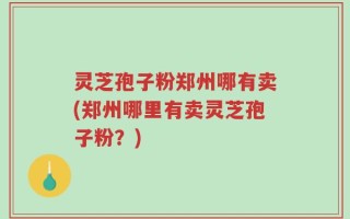 灵芝孢子粉郑州哪有卖(郑州哪里有卖灵芝孢子粉？)