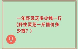 一年野灵芝多少钱一斤(野生灵芝一斤售价多少钱？)
