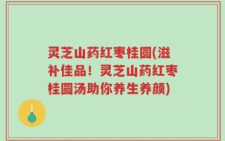 灵芝山药红枣桂圆(滋补佳品！灵芝山药红枣桂圆汤助你养生养颜)