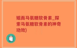 姐而马氨糖软骨素_探索马氨糖软骨素的神奇功效)