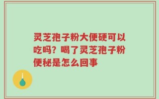灵芝孢子粉大便硬可以吃吗？喝了灵芝孢子粉便秘是怎么回事