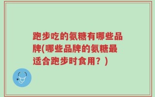跑步吃的氨糖有哪些品牌(哪些品牌的氨糖最适合跑步时食用？)