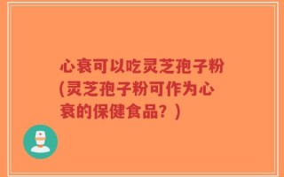 心衰可以吃灵芝孢子粉(灵芝孢子粉可作为心衰的保健食品？)