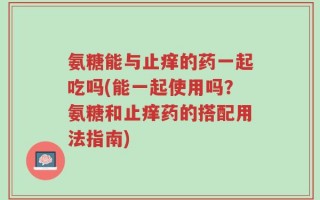 氨糖能与止痒的药一起吃吗(能一起使用吗？氨糖和止痒药的搭配用法指南)
