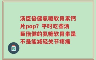 汤臣倍健氨糖软骨素钙片pop？平时吃些汤臣倍健的氨糖软骨素是不是能减轻关节疼痛