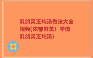 乳鸽灵芝炖汤做法大全视频(浓郁鲜美！学做乳鸽灵芝炖汤)