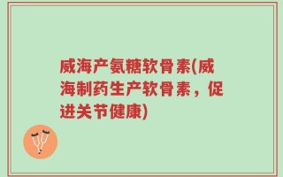 威海产氨糖软骨素(威海制药生产软骨素，促进关节健康)