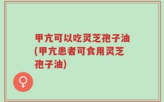 甲亢可以吃灵芝孢子油(甲亢患者可食用灵芝孢子油)