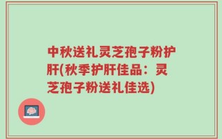 中秋送礼灵芝孢子粉护肝(秋季护肝佳品：灵芝孢子粉送礼佳选)
