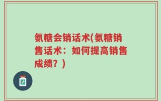氨糖会销话术(氨糖销售话术：如何提高销售成绩？)