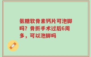 氨糖软骨素钙片可泡脚吗？骨折手术过后6周多，可以泡脚吗