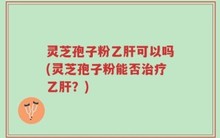 灵芝孢子粉乙肝可以吗(灵芝孢子粉能否治疗乙肝？)