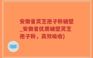 安徽省灵芝孢子粉破壁_安徽省优质破壁灵芝孢子粉，高效吸收)