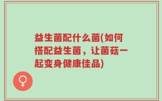 益生菌配什么菌(如何搭配益生菌，让菌菇一起变身健康佳品)