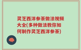 灵芝西洋参茶做法视频大全(多种做法教你如何制作灵芝西洋参茶)