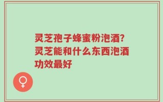 灵芝孢子蜂蜜粉泡酒？灵芝能和什么东西泡酒功效最好