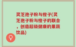 灵芝孢子粉与橙子(灵芝孢子粉与橙子的联合，创造超级健康的果蔬饮品)