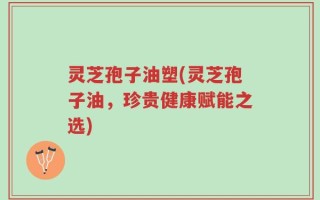 灵芝孢子油塑(灵芝孢子油，珍贵健康赋能之选)