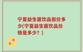 宁夏益生菌饮品报价多少(宁夏益生菌饮品价格是多少？)