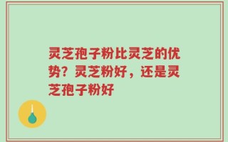 灵芝孢子粉比灵芝的优势？灵芝粉好，还是灵芝孢子粉好