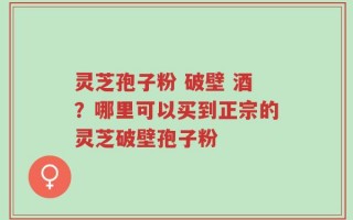 灵芝孢子粉 破壁 酒？哪里可以买到正宗的灵芝破壁孢子粉