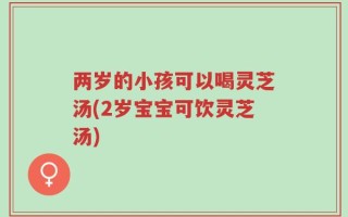 两岁的小孩可以喝灵芝汤(2岁宝宝可饮灵芝汤)