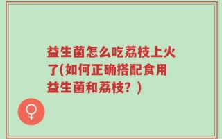益生菌怎么吃荔枝上火了(如何正确搭配食用益生菌和荔枝？)