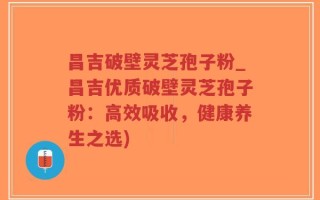 昌吉破壁灵芝孢子粉_昌吉优质破壁灵芝孢子粉：高效吸收，健康养生之选)