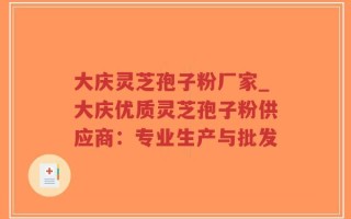 大庆灵芝孢子粉厂家_大庆优质灵芝孢子粉供应商：专业生产与批发