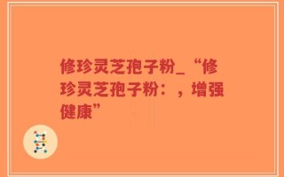 修珍灵芝孢子粉_“修珍灵芝孢子粉：，增强健康”