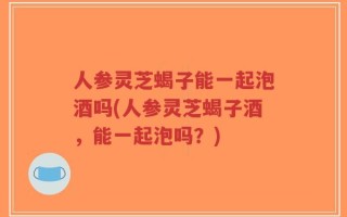 人参灵芝蝎子能一起泡酒吗(人参灵芝蝎子酒，能一起泡吗？)