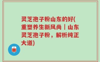 灵芝孢子粉山东的好(重塑养生新风尚｜山东灵芝孢子粉，解析纯正大道)