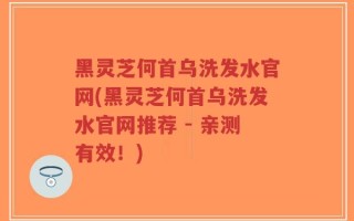 黑灵芝何首乌洗发水官网(黑灵芝何首乌洗发水官网推荐 - 亲测有效！)