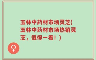 玉林中药材市场灵芝(玉林中药材市场热销灵芝，值得一看！)