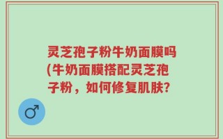 灵芝孢子粉牛奶面膜吗(牛奶面膜搭配灵芝孢子粉，如何修复肌肤？