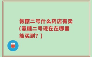 氨糖二号什么药店有卖(氨糖二号现在在哪里能买到？)