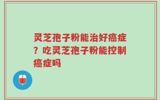 灵芝孢子粉能治好癌症？吃灵芝孢子粉能控制癌症吗