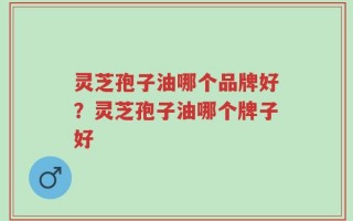 灵芝孢子油哪个品牌好？灵芝孢子油哪个牌子好